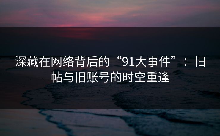 深藏在网络背后的“91大事件”：旧帖与旧账号的时空重逢