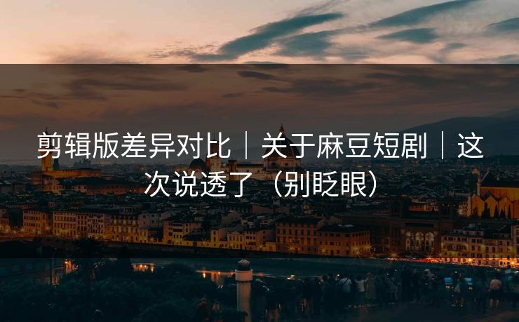 剪辑版差异对比｜关于麻豆短剧｜这次说透了（别眨眼）