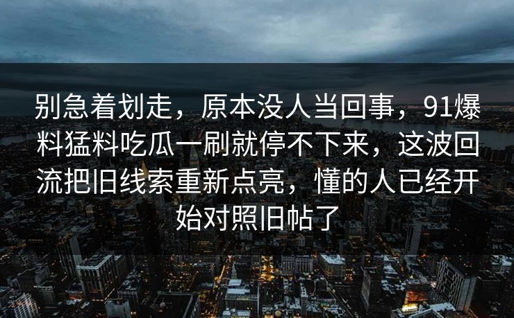 别急着划走，原本没人当回事，91爆料猛料吃瓜一刷就停不下来，这波回流把旧线索重新点亮，懂的人已经开始对照旧帖了