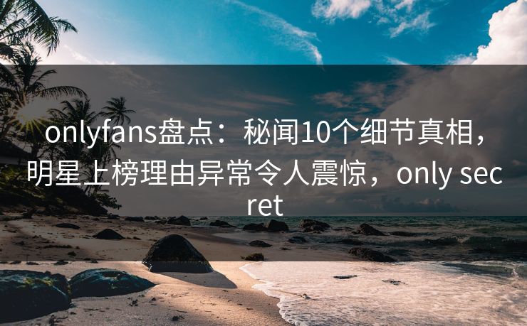 onlyfans盘点：秘闻10个细节真相，明星上榜理由异常令人震惊，only secret
