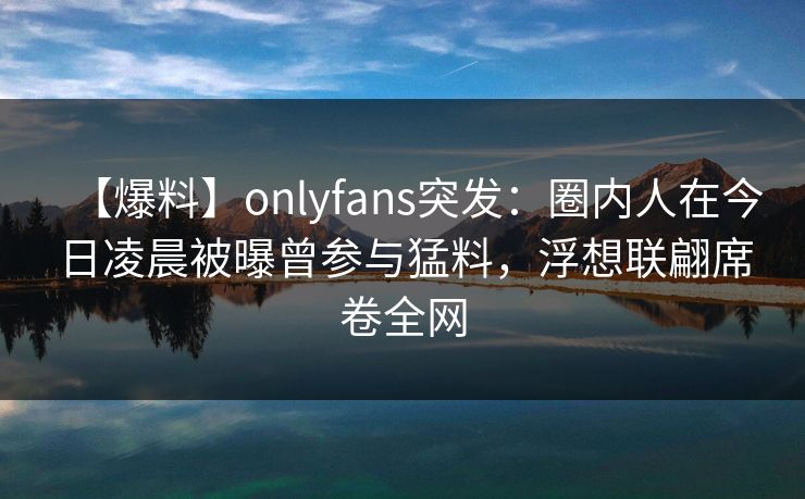 【爆料】onlyfans突发：圈内人在今日凌晨被曝曾参与猛料，浮想联翩席卷全网