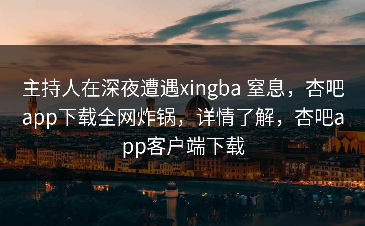 主持人在深夜遭遇xingba 窒息，杏吧app下载全网炸锅，详情了解，杏吧app客户端下载