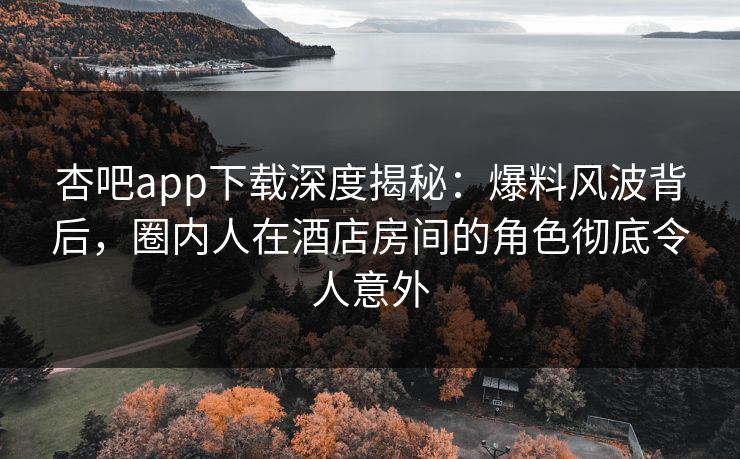 杏吧app下载深度揭秘：爆料风波背后，圈内人在酒店房间的角色彻底令人意外