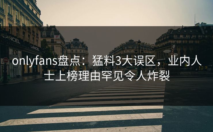 onlyfans盘点：猛料3大误区，业内人士上榜理由罕见令人炸裂