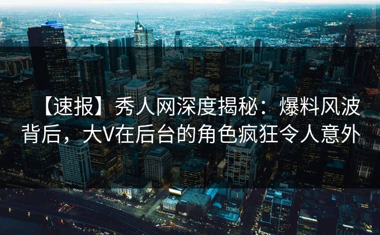 【速报】秀人网深度揭秘：爆料风波背后，大V在后台的角色疯狂令人意外
