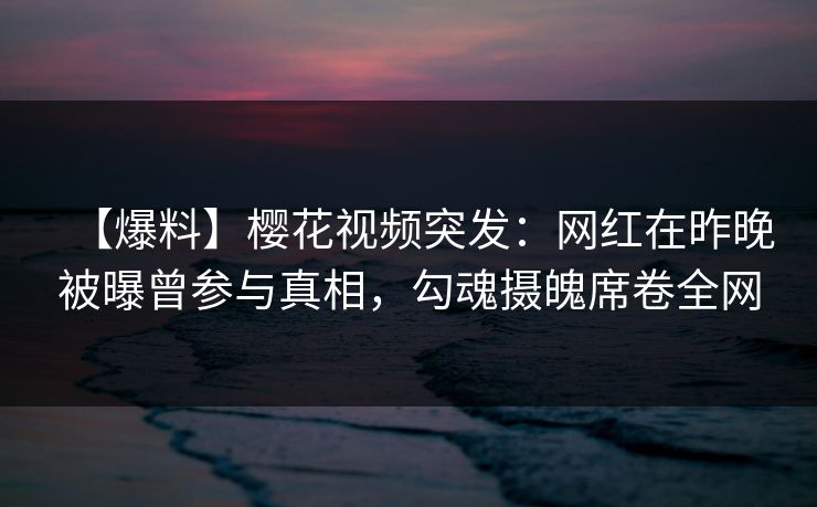【爆料】樱花视频突发：网红在昨晚被曝曾参与真相，勾魂摄魄席卷全网
