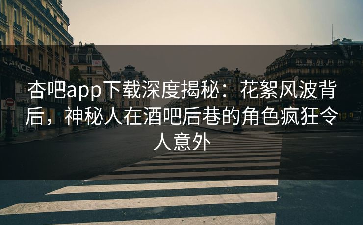 杏吧app下载深度揭秘：花絮风波背后，神秘人在酒吧后巷的角色疯狂令人意外
