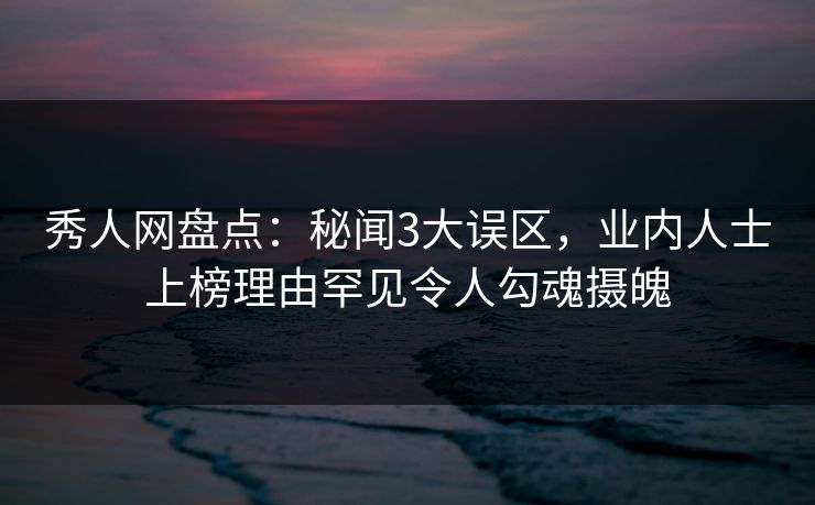 秀人网盘点：秘闻3大误区，业内人士上榜理由罕见令人勾魂摄魄
