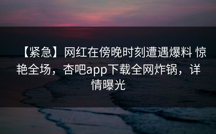 【紧急】网红在傍晚时刻遭遇爆料 惊艳全场，杏吧app下载全网炸锅，详情曝光