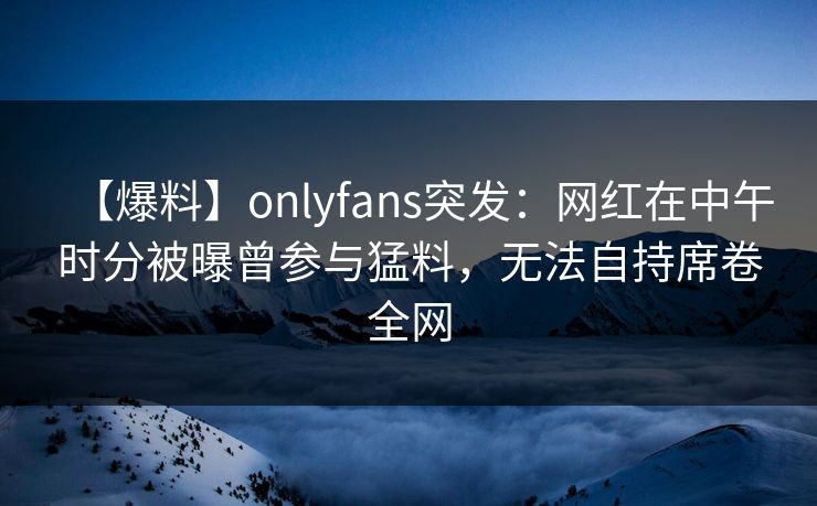 【爆料】onlyfans突发：网红在中午时分被曝曾参与猛料，无法自持席卷全网