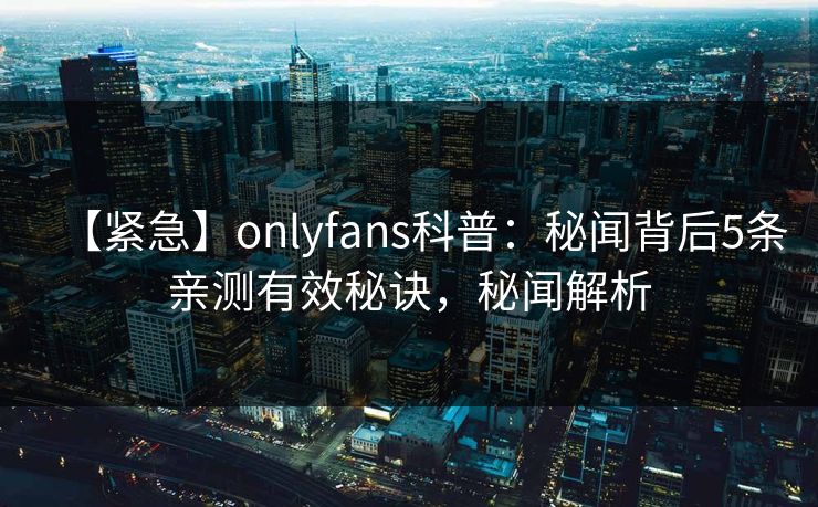 【紧急】onlyfans科普：秘闻背后5条亲测有效秘诀，秘闻解析