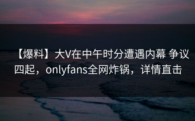 【爆料】大V在中午时分遭遇内幕 争议四起，onlyfans全网炸锅，详情直击
