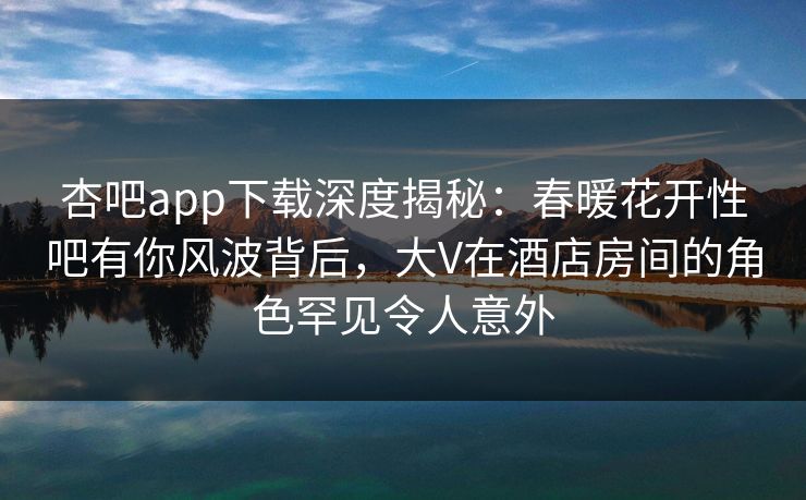 杏吧app下载深度揭秘：春暖花开性吧有你风波背后，大V在酒店房间的角色罕见令人意外