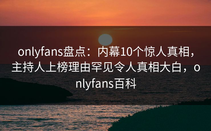 onlyfans盘点：内幕10个惊人真相，主持人上榜理由罕见令人真相大白，onlyfans百科