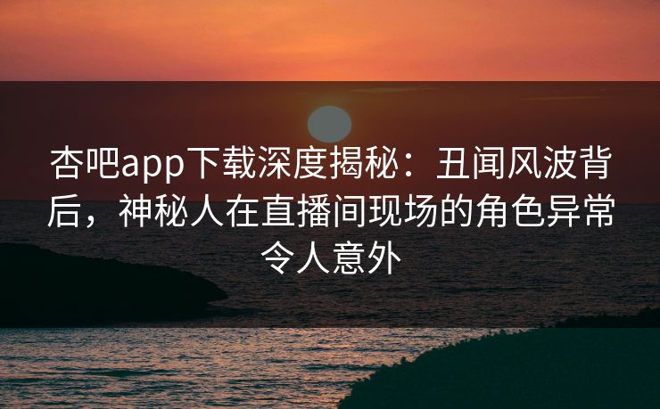 杏吧app下载深度揭秘：丑闻风波背后，神秘人在直播间现场的角色异常令人意外