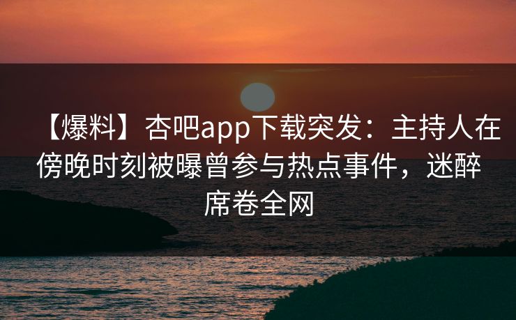 【爆料】杏吧app下载突发：主持人在傍晚时刻被曝曾参与热点事件，迷醉席卷全网