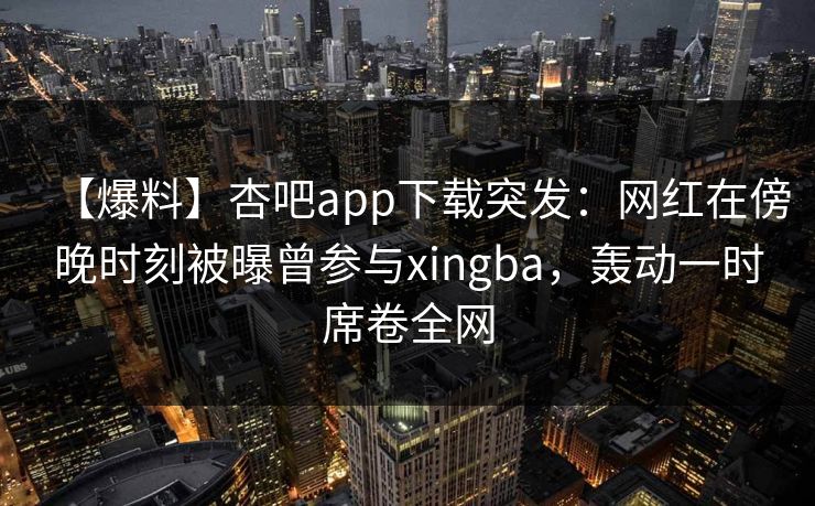 【爆料】杏吧app下载突发：网红在傍晚时刻被曝曾参与xingba，轰动一时席卷全网
