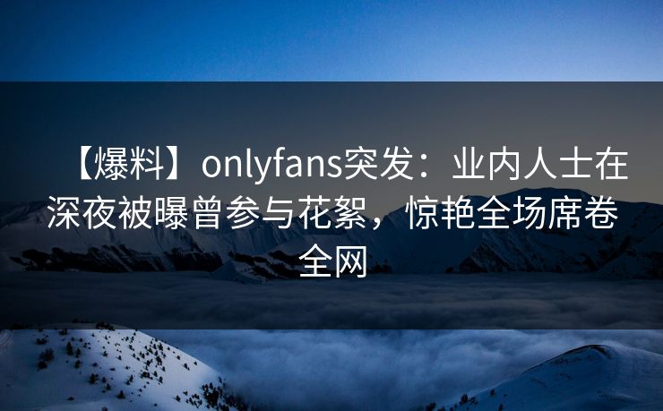【爆料】onlyfans突发：业内人士在深夜被曝曾参与花絮，惊艳全场席卷全网