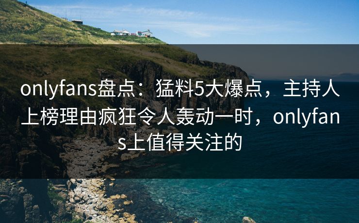 onlyfans盘点：猛料5大爆点，主持人上榜理由疯狂令人轰动一时，onlyfans上值得关注的