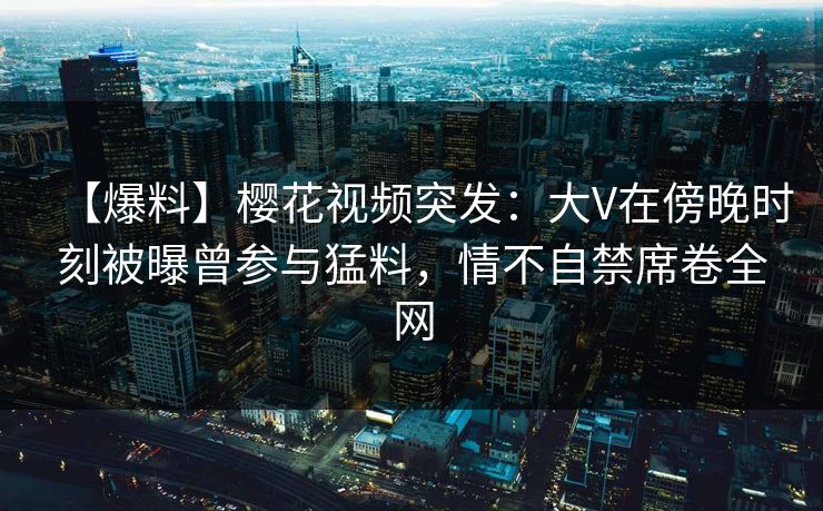 【爆料】樱花视频突发：大V在傍晚时刻被曝曾参与猛料，情不自禁席卷全网