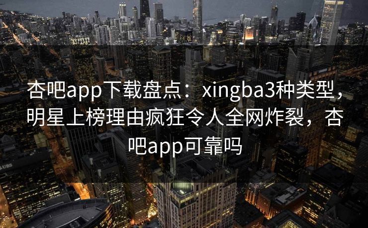 杏吧app下载盘点：xingba3种类型，明星上榜理由疯狂令人全网炸裂，杏吧app可靠吗