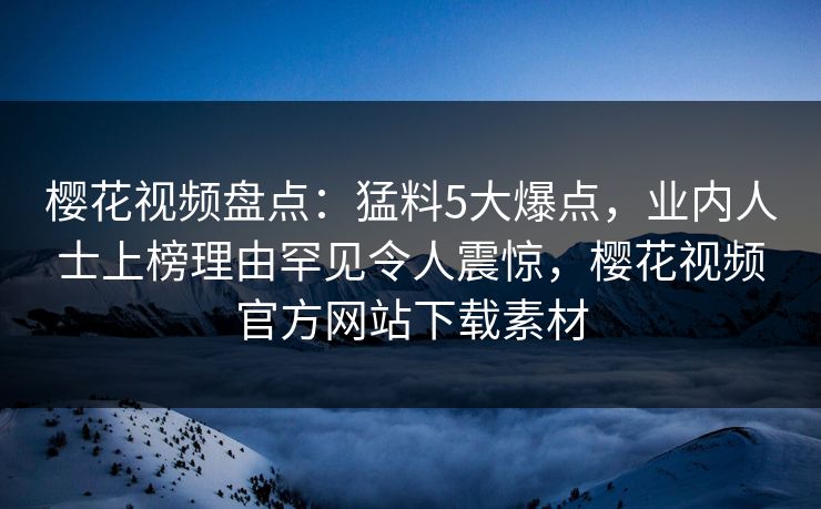 樱花视频盘点：猛料5大爆点，业内人士上榜理由罕见令人震惊，樱花视频官方网站下载素材