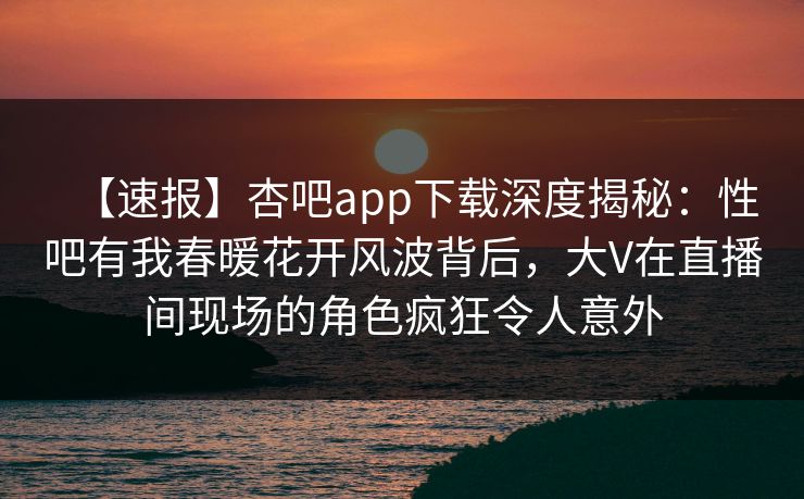 【速报】杏吧app下载深度揭秘：性吧有我春暖花开风波背后，大V在直播间现场的角色疯狂令人意外