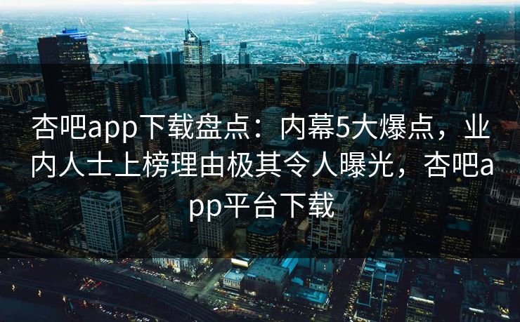 杏吧app下载盘点：内幕5大爆点，业内人士上榜理由极其令人曝光，杏吧app平台下载