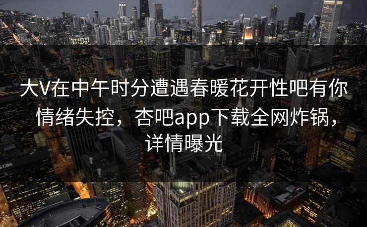 大V在中午时分遭遇春暖花开性吧有你 情绪失控，杏吧app下载全网炸锅，详情曝光