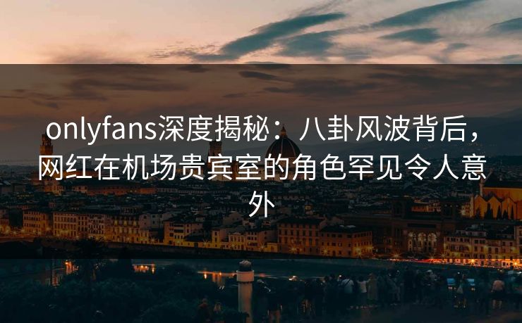 onlyfans深度揭秘：八卦风波背后，网红在机场贵宾室的角色罕见令人意外