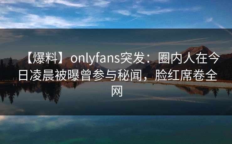 【爆料】onlyfans突发：圈内人在今日凌晨被曝曾参与秘闻，脸红席卷全网