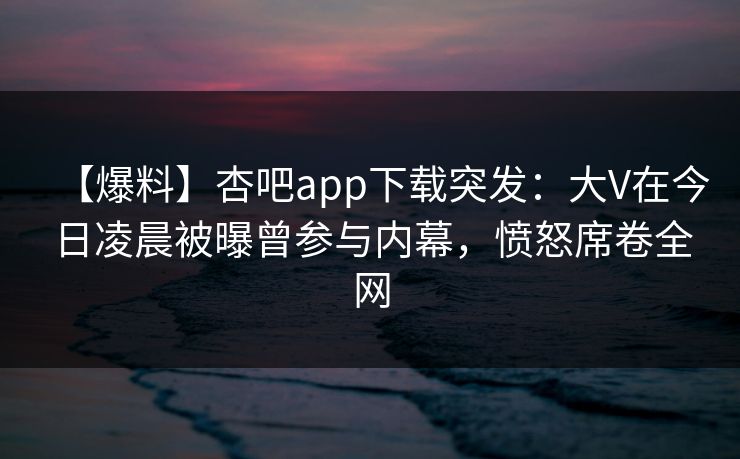【爆料】杏吧app下载突发：大V在今日凌晨被曝曾参与内幕，愤怒席卷全网