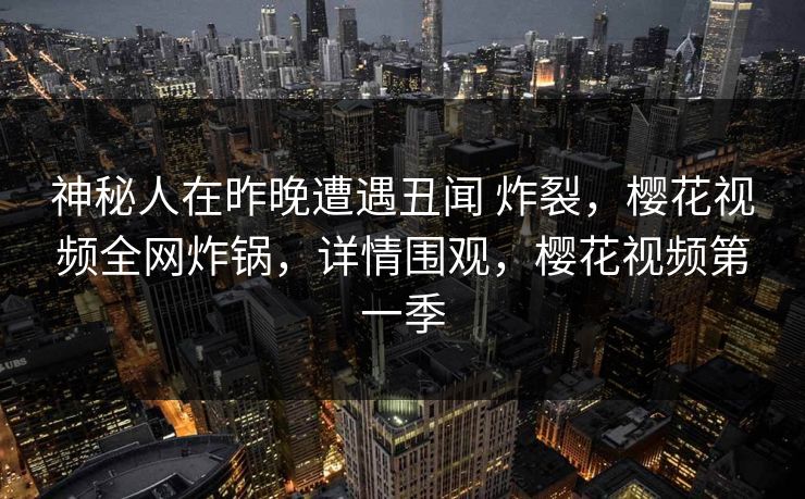 神秘人在昨晚遭遇丑闻 炸裂，樱花视频全网炸锅，详情围观，樱花视频第一季