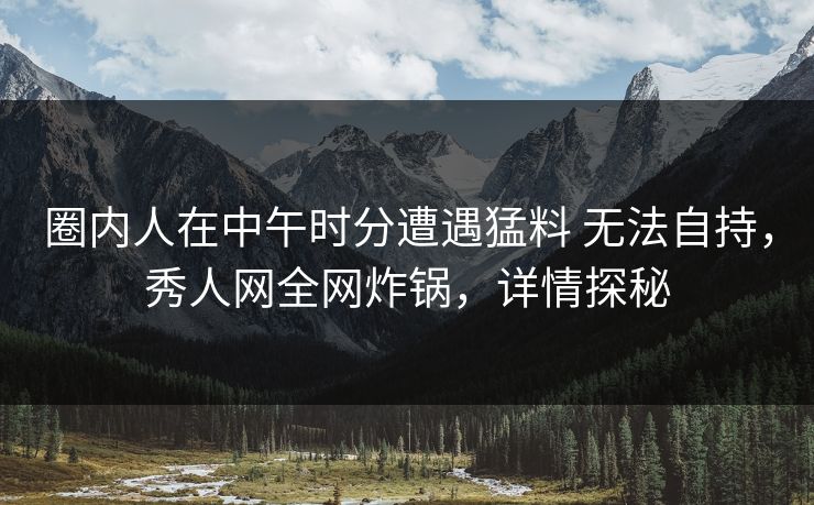 圈内人在中午时分遭遇猛料 无法自持，秀人网全网炸锅，详情探秘