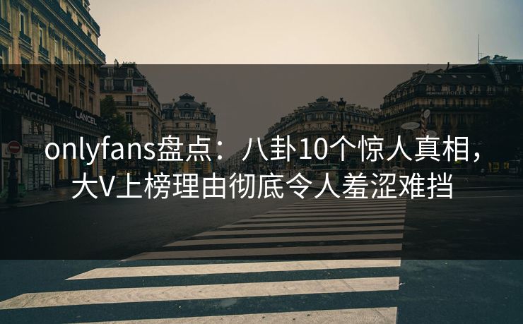 onlyfans盘点：八卦10个惊人真相，大V上榜理由彻底令人羞涩难挡