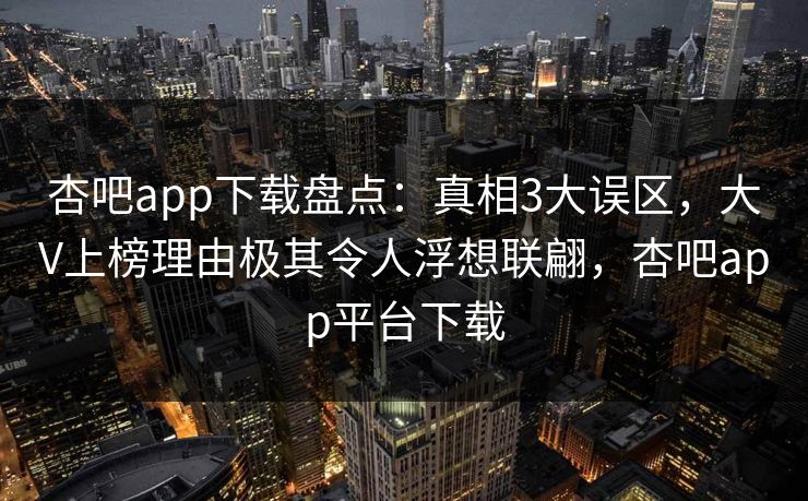 杏吧app下载盘点：真相3大误区，大V上榜理由极其令人浮想联翩，杏吧app平台下载