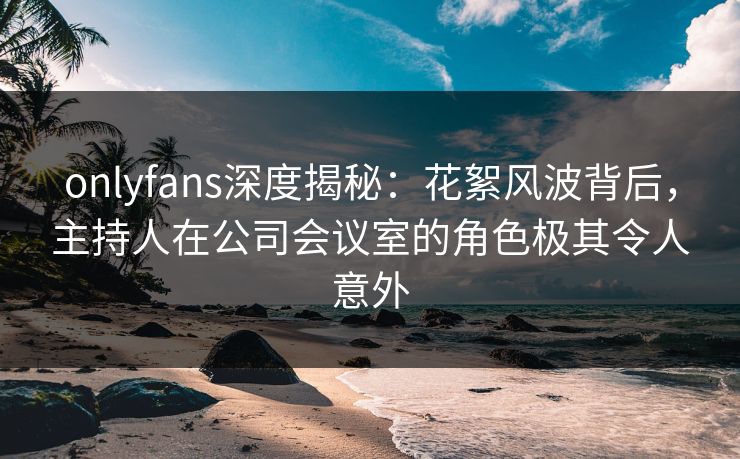 onlyfans深度揭秘：花絮风波背后，主持人在公司会议室的角色极其令人意外