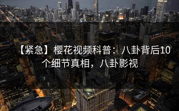 【紧急】樱花视频科普：八卦背后10个细节真相，八卦影视