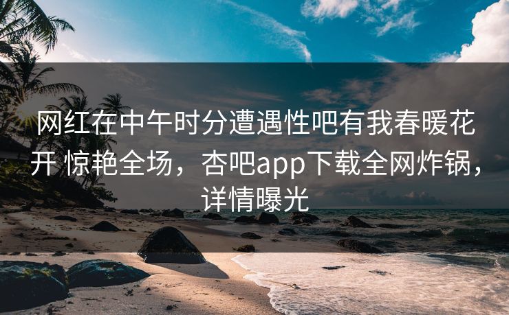 网红在中午时分遭遇性吧有我春暖花开 惊艳全场，杏吧app下载全网炸锅，详情曝光