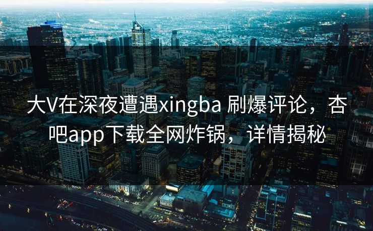 大V在深夜遭遇xingba 刷爆评论，杏吧app下载全网炸锅，详情揭秘