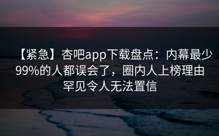 【紧急】杏吧app下载盘点:内幕最少99%的人都误会了,圈内人上榜理由罕见令人无法置信