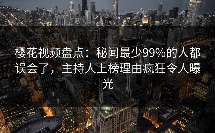 樱花视频盘点：秘闻最少99%的人都误会了，主持人上榜理由疯狂令人曝光