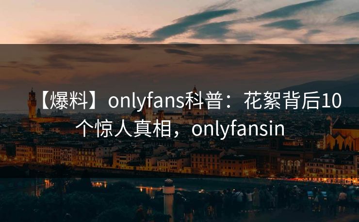 【爆料】onlyfans科普：花絮背后10个惊人真相，onlyfansin
