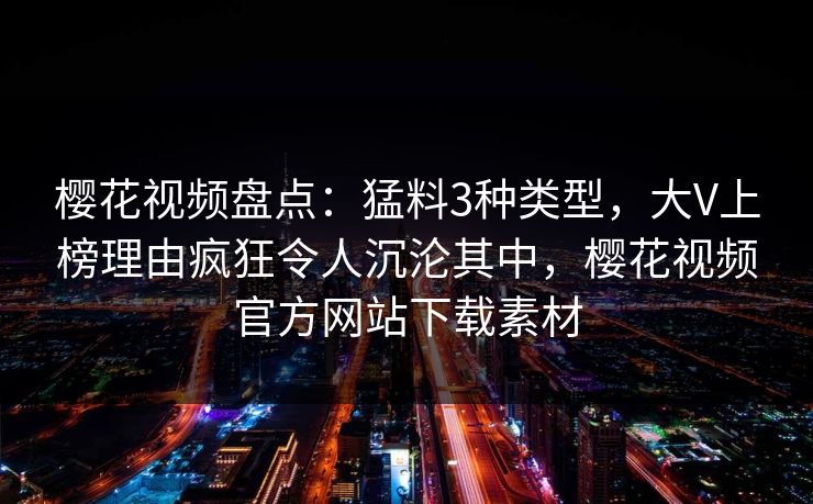 樱花视频盘点：猛料3种类型，大V上榜理由疯狂令人沉沦其中，樱花视频官方网站下载素材