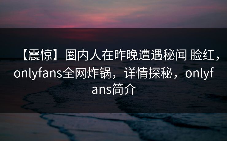 【震惊】圈内人在昨晚遭遇秘闻 脸红，onlyfans全网炸锅，详情探秘，onlyfans简介