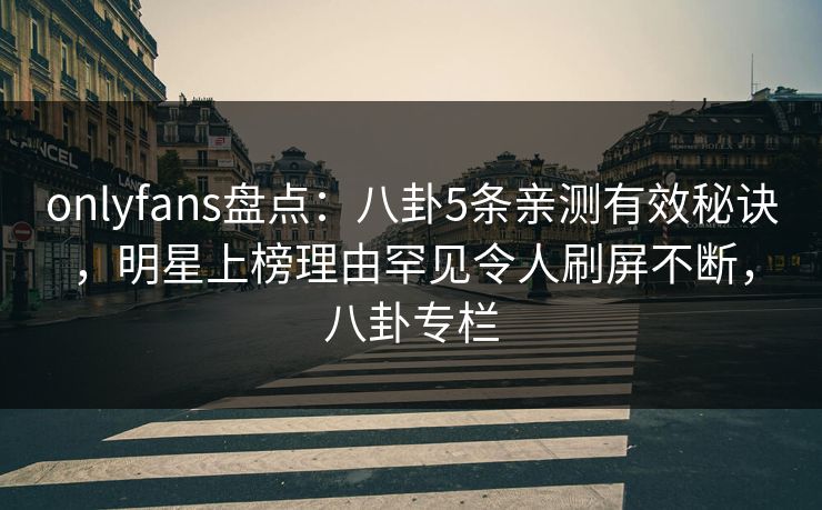 onlyfans盘点：八卦5条亲测有效秘诀，明星上榜理由罕见令人刷屏不断，八卦专栏
