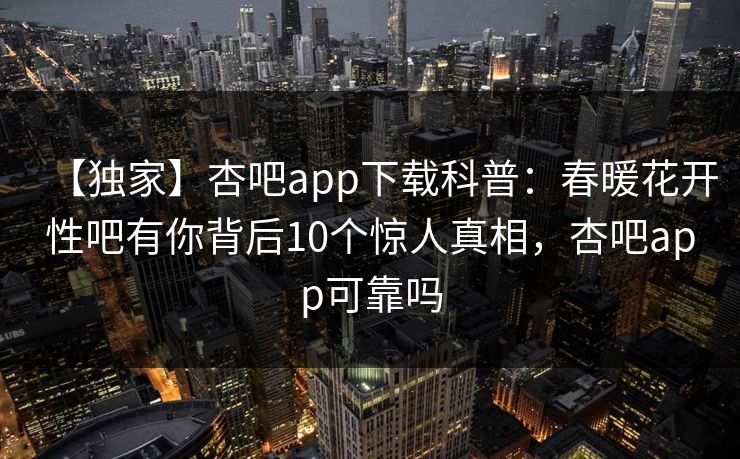 【独家】杏吧app下载科普：春暖花开性吧有你背后10个惊人真相，杏吧app可靠吗