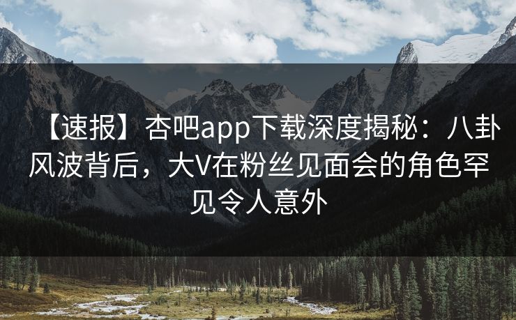 【速报】杏吧app下载深度揭秘：八卦风波背后，大V在粉丝见面会的角色罕见令人意外