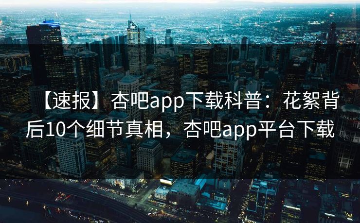 【速报】杏吧app下载科普：花絮背后10个细节真相，杏吧app平台下载