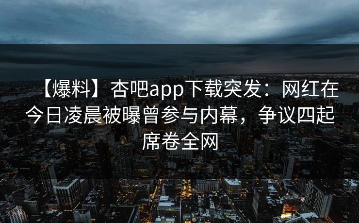 【爆料】杏吧app下载突发：网红在今日凌晨被曝曾参与内幕，争议四起席卷全网